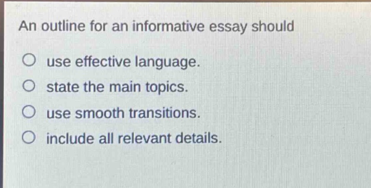 an outline for an informative essay should\nuse effective language.\nstate the main topics.\nuse smooth transitions.\ninclude all relevant details.
