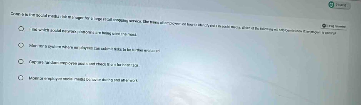 connie is the social media risk manager for a large retail shopping service. she trains all employees on how to identify risks in social media. which of the following will help connie know if her program is working?\nfind which social network platforms are being used the most.\nmonitor a system where employees can submit risks to be further evaluated.\ncapture random employee posts and check them for hash tags.\nmonitor employee social media behavior during and after work
