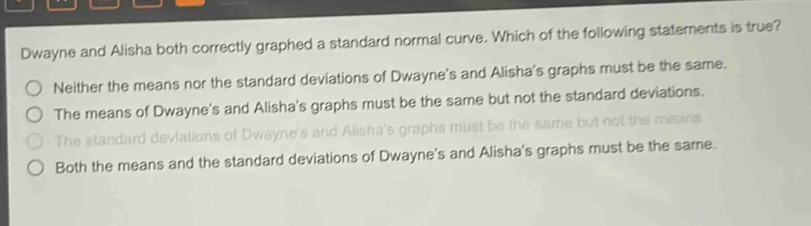 dwayne and alisha both correctly graphed a standard normal curve. which of the following statements is true?\nneither the means nor the standard deviations of dwayne’s and alisha’s graphs must be the same.\nthe means of dwayne’s and alisha’s graphs must be the same but not the standard deviations.\nthe standard deviations of dwayne’s and alisha’s graphs must be the same but not the means.\nboth the means and the standard deviations of dwayne’s and alisha’s graphs must be the same.