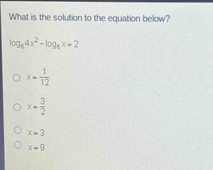 what is the solution to the equation below?\n$log_{6}4x^{2}-log_{6}x = 2$\n$x=\frac{1}{12}$\n$x=\frac{3}{2}$\n$x = 3$\n$x = 9$