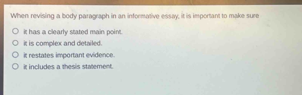 when revising a body paragraph in an informative essay, it is important to make sure\nit has a clearly stated main point.\nit is complex and detailed.\nit restates important evidence.\nit includes a thesis statement.