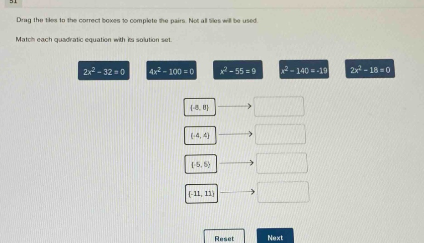 drag the tiles to the correct boxes to complete the pairs. not all tiles will be used. match each quadratic equation with its solution set. 2x² - 32 = 0 4x² - 100 = 0 x² - 55 = 9 x² - 140 = -19 2x² - 18 = 0 {-8, 8} {-4, 4} {-5, 5} {-11, 11} reset next