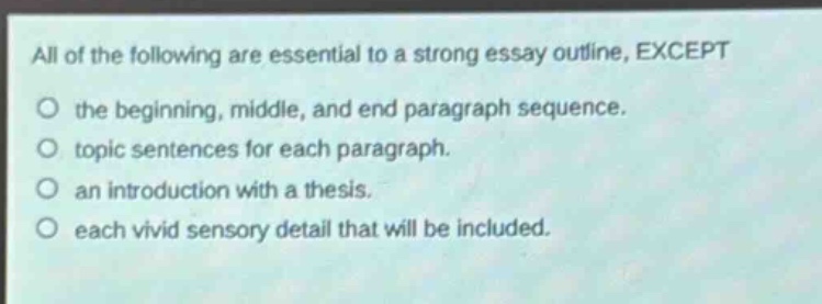 all of the following are essential to a strong essay outline, except\nthe beginning, middle, and end paragraph sequence.\ntopic sentences for each paragraph.\nan introduction with a thesis.\neach vivid sensory detail that will be included.