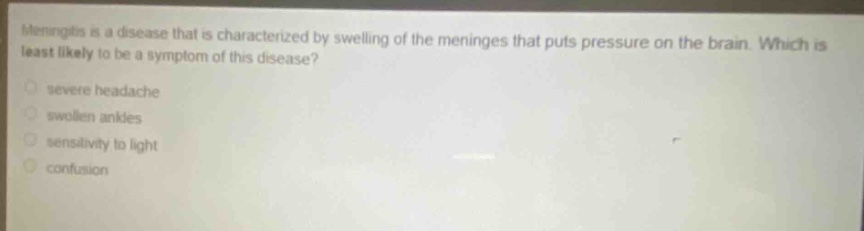 meningitis is a disease that is characterized by swelling of the meninges that puts pressure on the brain. which is least likely to be a symptom of this disease?\nsevere headache\nswollen ankles\nsensitivity to light\nconfusion