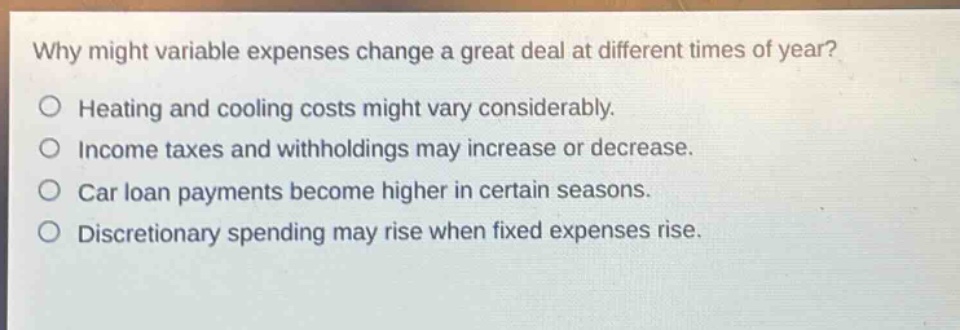 why might variable expenses change a great deal at different times of year?\no heating and cooling costs might vary considerably.\no income taxes and withholdings may increase or decrease.\no car loan payments become higher in certain seasons.\no discretionary spending may rise when fixed expenses rise.
