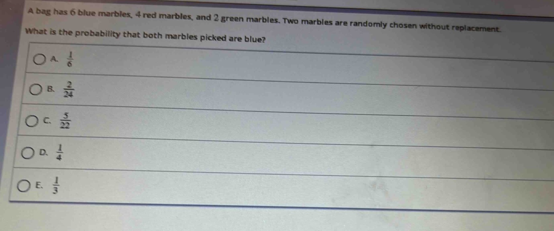 a bag has 6 blue marbles, 4 red marbles, and 2 green marbles. two marbles are randomly chosen without replacement. what is the probability that both marbles picked are blue?\na. $\frac{1}{6}$\nb. $\frac{2}{24}$\nc. $\frac{5}{22}$\nd. $\frac{1}{4}$\ne. $\frac{1}{3}$