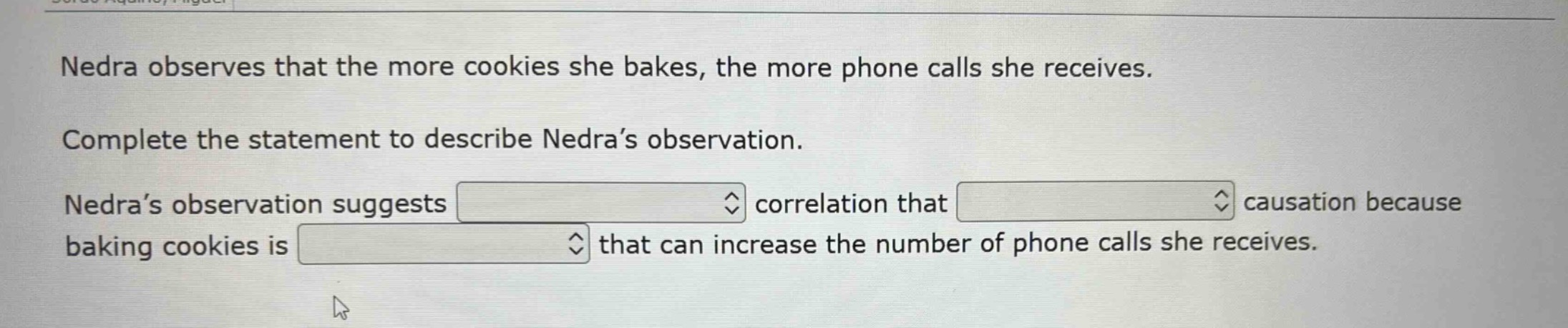 nedra observes that the more cookies she bakes, the more phone calls she receives. complete the statement to describe nedra’s observation. nedra’s observation suggests correlation that causation because baking cookies is that can increase the number of phone calls she receives.