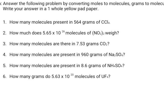 answer the following problem by converting moles to molecules, grams to molecules. write your answer in a 1 whole yellow pad paper.\n1. how many molecules present in 564 grams of ccl4.\n2. how much does 5.65 x 10^26 molecules of (no2)2 weigh?\n3. how many molecules are there in 7.53 grams co2?\n4. how many molecules are present in 960 grams of na2so4?\n5. how many molecules are present in 8.6 grams of nh4so4?\n6. how many grams do 5.63 x 10^20 molecules of uf4?