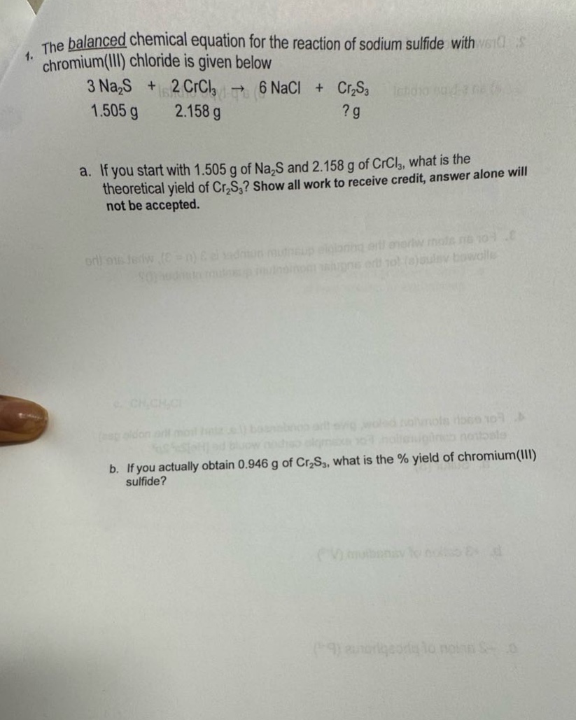 1. the balanced chemical equation for the reaction of sodium sulfide with chromium(iii) chloride is given below\n3 na₂s + 2 crcl₃ → 6 nacl + cr₂s₃\n1.505 g 2.158 g? g\na. if you start with 1.505 g of na₂s and 2.158 g of crcl₃, what is the theoretical yield of cr₂s₃? show all work to receive credit, answer alone will not be accepted.\nb. if you actually obtain 0.946 g of cr₂s₃, what is the % yield of chromium(iii) sulfide?
