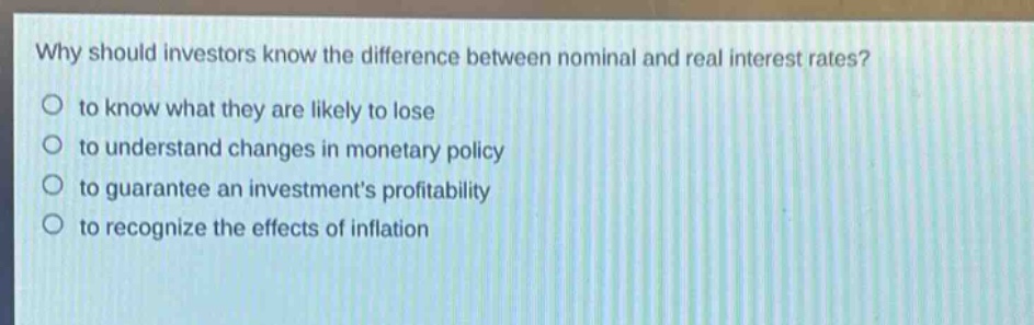 why should investors know the difference between nominal and real interest rates?\no to know what they are likely to lose\no to understand changes in monetary policy\no to guarantee an investments profitability\no to recognize the effects of inflation