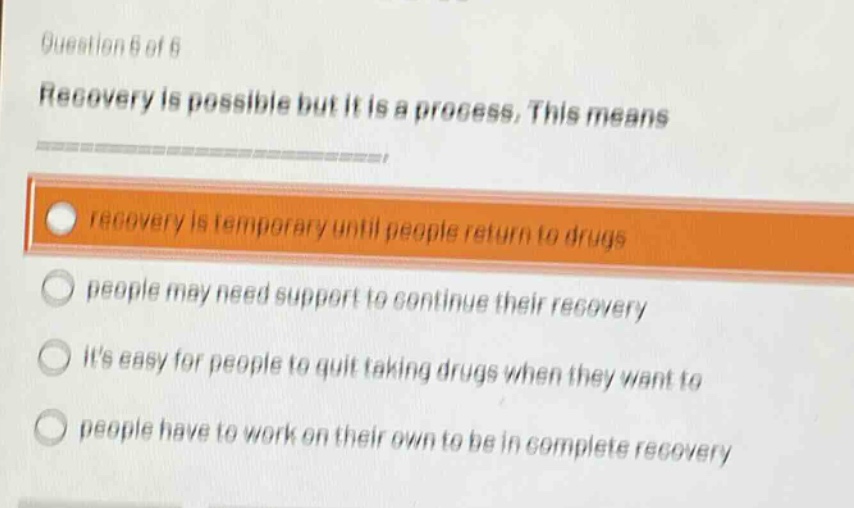 question 6 of 6\nrecovery is possible but it is a process. this means\n\nrecovery is temporary until people return to drugs\n\npeople may need support to continue their recovery\n\nits easy for people to quit taking drugs when they want to\n\npeople have to work on their own to be in complete recovery