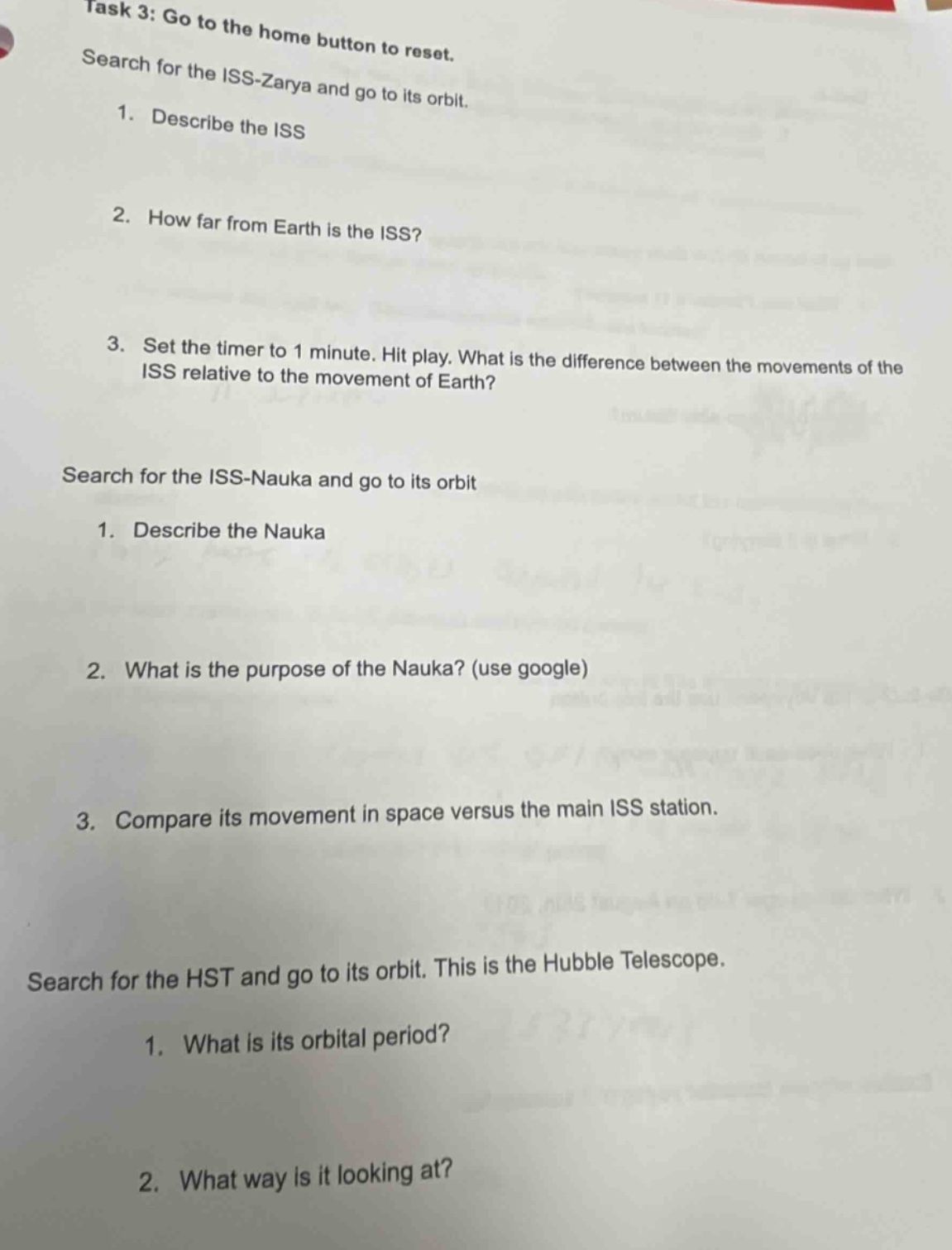 task 3: go to the home button to reset. search for the iss - zarya and go to its orbit. 1. describe the iss 2. how far from earth is the iss? 3. set the timer to 1 minute. hit play. what is the difference between the movements of the iss relative to the movement of earth? search for the iss - nauka and go to its orbit 1. describe the nauka 2. what is the purpose of the nauka? (use google) 3. compare its movement in space versus the main iss station. search for the hst and go to its orbit. this is the hubble telescope. 1. what is its orbital period? 2. what way is it looking at?