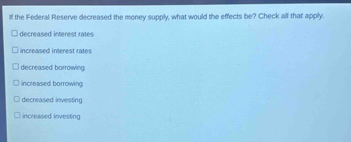 if the federal reserve decreased the money supply, what would the effects be? check all that apply. \n□ decreased interest rates\n□ increased interest rates\n□ decreased borrowing\n□ increased borrowing\n□ decreased investing\n□ increased investing