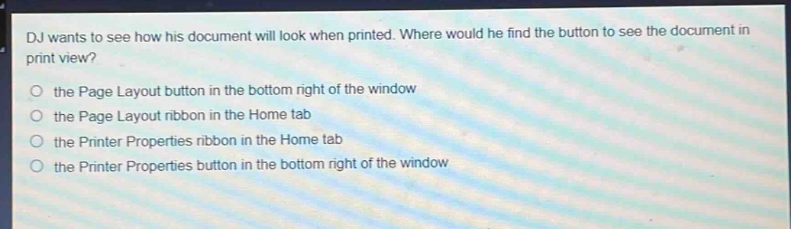 dj wants to see how his document will look when printed. where would he find the button to see the document in print view?\no the page layout button in the bottom right of the window\no the page layout ribbon in the home tab\no the printer properties ribbon in the home tab\no the printer properties button in the bottom right of the window