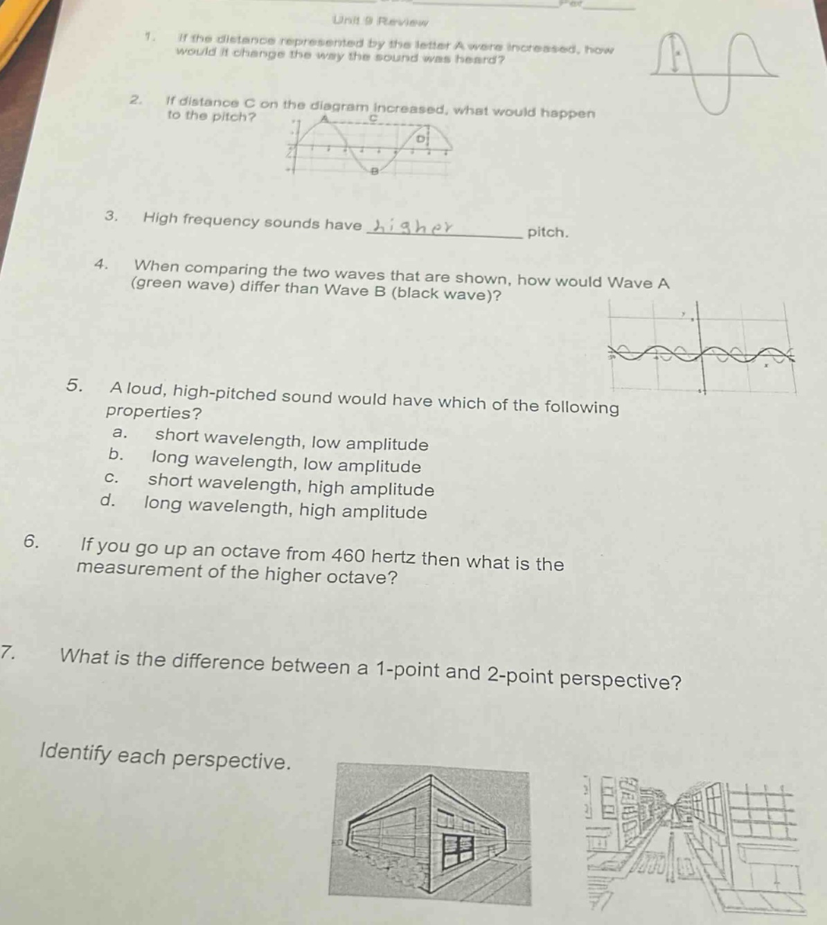 unit 9 review\n1. if the distance represented by the letter a were increased, how would it change the way the sound was heard?\n2. if distance c on the diagram increased, what would happen to the pitch?\n3. high frequency sounds have higher______pitch.\n4. when comparing the two waves that are shown, how would wave a (green wave) differ than wave b (black wave)?\n5. a loud, high - pitched sound would have which of the following properties?\na. short wavelength, low amplitude\nb. long wavelength, low amplitude\nc. short wavelength, high amplitude\nd. long wavelength, high amplitude\n6. if you go up an octave from 460 hertz then what is the measurement of the higher octave?\n7. what is the difference between a 1 - point and 2 - point perspective?\nidentify each perspective.