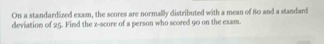on a standardized exam, the scores are normally distributed with a mean of 80 and a standard deviation of 25. find the z - score of a person who scored 90 on the exam.
