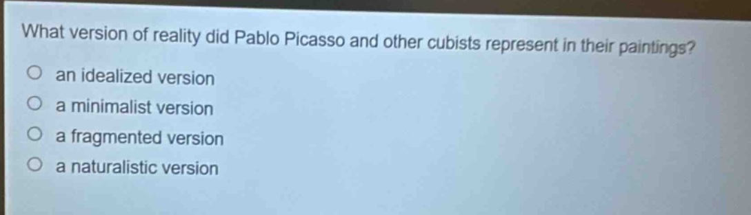 what version of reality did pablo picasso and other cubists represent in their paintings?\no an idealized version\no a minimalist version\no a fragmented version\no a naturalistic version