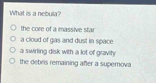 what is a nebula?\no the core of a massive star\no a cloud of gas and dust in space\no a swirling disk with a lot of gravity\no the debris remaining after a supernova