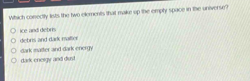 which correctly lists the two elements that make up the empty space in the universe?\no ice and debris\no debris and dark matter\no dark matter and dark energy\no dark energy and dust