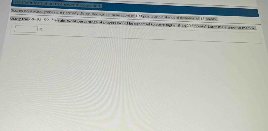 use the information to answer the question. scores on a video games are normally distributed with a mean score of 190 points and a standard deviation of 15 points. using the 68 - 95 - 99.7% rule, what percentage of players would be expected to score higher than 235 points? enter the answer in the box.