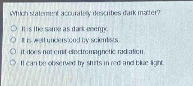 which statement accurately describes dark matter?\no it is the same as dark energy.\no it is well understood by scientists.\no it does not emit electromagnetic radiation.\no it can be observed by shifts in red and blue light.