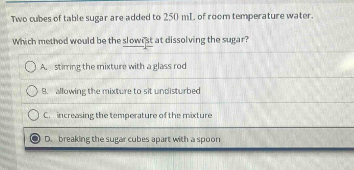 two cubes of table sugar are added to 250 ml of room temperature water. which method would be the slowest at dissolving the sugar? a. stirring the mixture with a glass rod b. allowing the mixture to sit undisturbed c. increasing the temperature of the mixture d. breaking the sugar cubes apart with a spoon