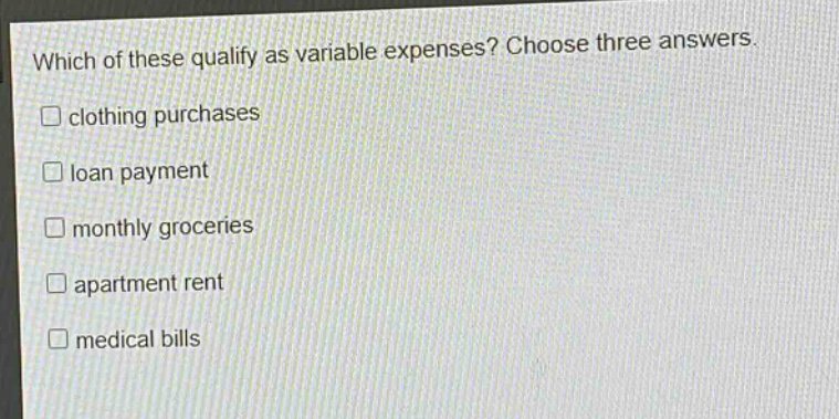 which of these qualify as variable expenses? choose three answers.\n□ clothing purchases\n□ loan payment\n□ monthly groceries\n□ apartment rent\n□ medical bills