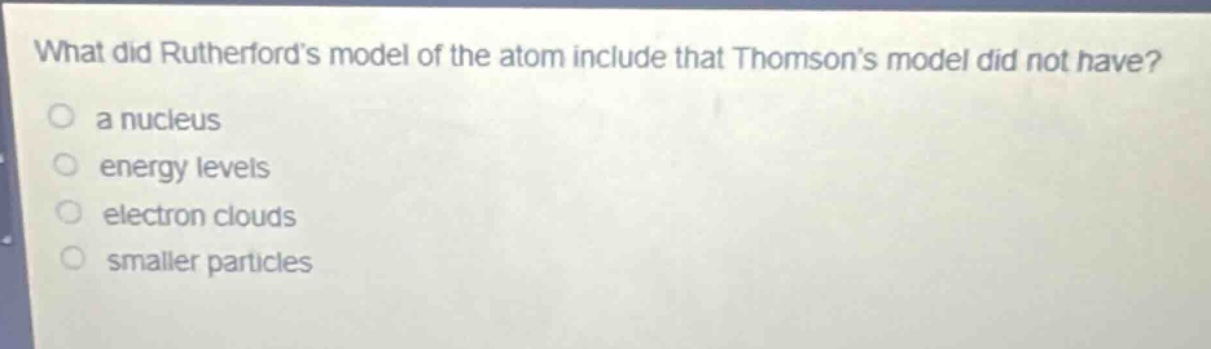 what did rutherfords model of the atom include that thomsons model did not have?\n a nucleus\n energy levels\n electron clouds\n smaller particles