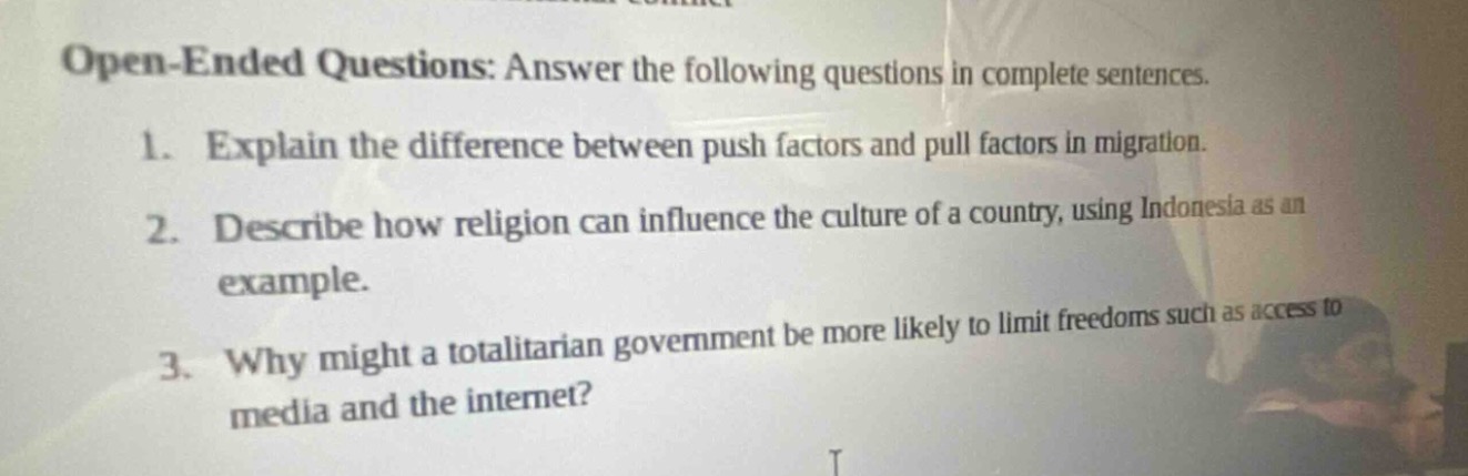 open - ended questions: answer the following questions in complete sentences.\n1. explain the difference between push factors and pull factors in migration.\n2. describe how religion can influence the culture of a country, using indonesia as an example.\n3. why might a totalitarian government be more likely to limit freedoms such as access to media and the internet?