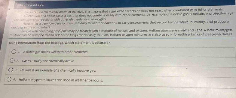 read the passage.\ngases can be chemically active or inactive. this means that a gas either reacts or does not react when combined with other elements.\na definition of a noble gas is a gas that does not combine easily with other elements. an example of a noble gas is helium. a protective layer\nof helium prevents reactions with other elements such as oxygen.\nhelium has a very low density. it is used daily in weather balloons to carry instruments that record temperature, humidity, and pressure\nreadings in the atmosphere.\npeople with breathing problems may be treated with a mixture of helium and oxygen. helium atoms are small and light. a helium - oxygen\nmixture can be pumped in and out of the lungs more easily than air. helium - oxygen mixtures are also used in breathing tanks of deep - sea divers.\nusing information from the passage, which statement is accurate?\n1. a noble gas mixes well with other elements.\n2. gases usually are chemically active.\n3. helium is an example of a chemically inactive gas.\n4. helium - oxygen mixtures are used in weather balloons.