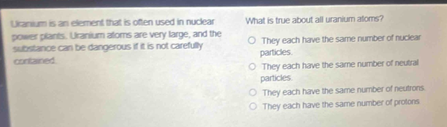 uranium is an element that is often used in nuclear power plants. uranium atoms are very large, and the substance can be dangerous if it is not carefully contained. what is true about all uranium atoms? they each have the same number of nuclear particles. they each have the same number of neutral particles. they each have the same number of neutrons. they each have the same number of protons