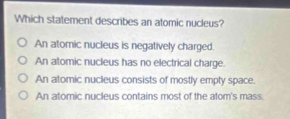 which statement describes an atomic nucleus?\no an atomic nucleus is negatively charged.\no an atomic nucleus has no electrical charge.\no an atomic nucleus consists of mostly empty space.\no an atomic nucleus contains most of the atom’s mass.