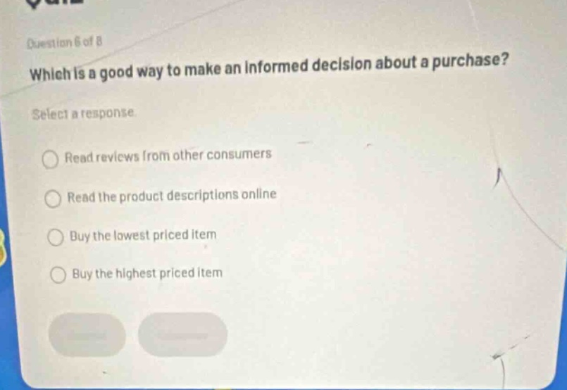 question 6 of 8\nwhich is a good way to make an informed decision about a purchase?\nselect a response\nread reviews from other consumers\nread the product descriptions online\nbuy the lowest priced item\nbuy the highest priced item