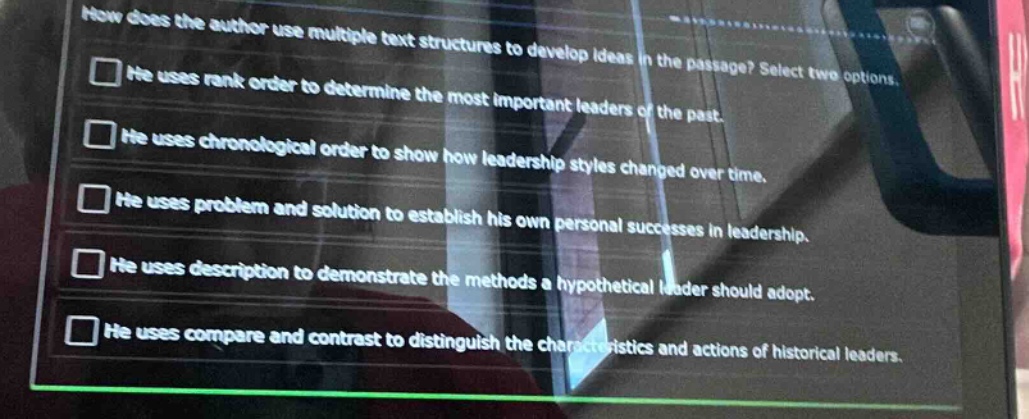 how does the author use multiple text structures to develop ideas in the passage? select two options.\nhe uses rank order to determine the most important leaders of the past.\nhe uses chronological order to show how leadership styles changed over time.\nhe uses problem and solution to establish his own personal successes in leadership.\nhe uses description to demonstrate the methods a hypothetical leader should adopt.\nhe uses compare and contrast to distinguish the characteristics and actions of historical leaders.