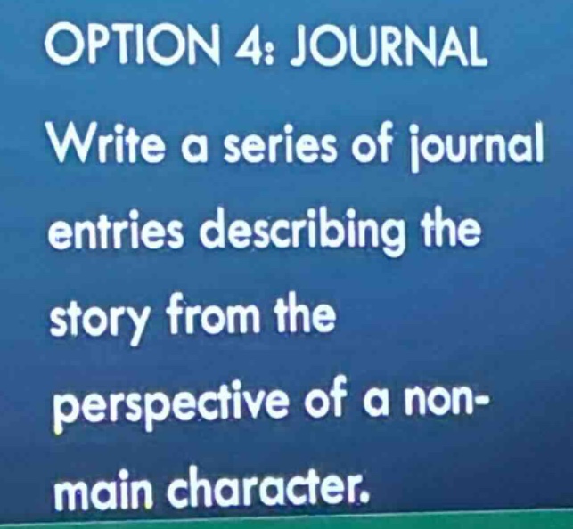 option 4: journal\nwrite a series of journal entries describing the story from the perspective of a non - main character.