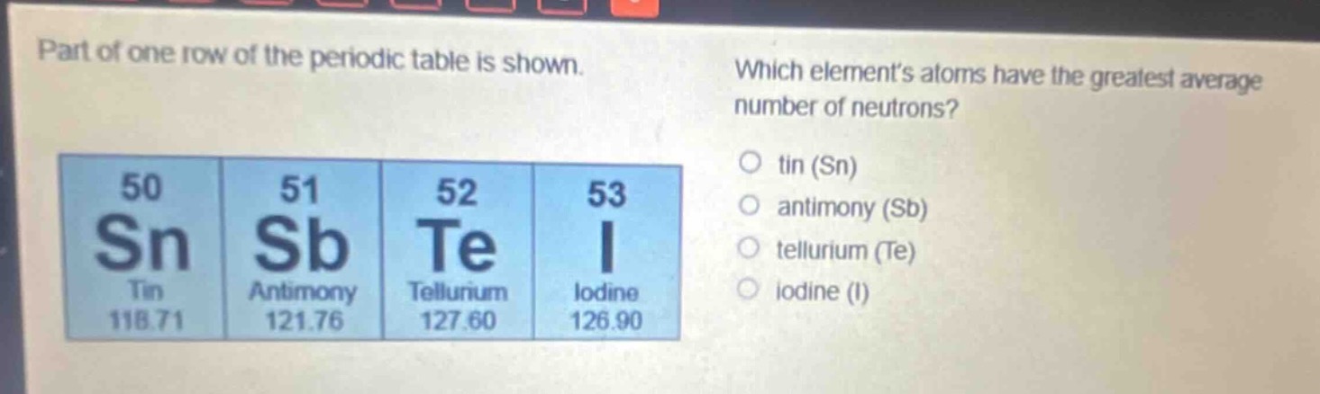 part of one row of the periodic table is shown. which elements atoms have the greatest average number of neutrons? o tin (sn) o antimony (sb) o tellurium (te) o iodine (i) 50 sn tin 118.71 51 sb antimony 121.76 52 te tellurium 127.60 53 i iodine 126.90