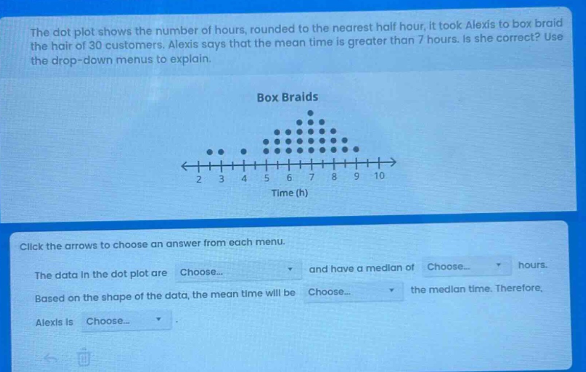 the dot plot shows the number of hours, rounded to the nearest half hour, it took alexis to box braid the hair of 30 customers. alexis says that the mean time is greater than 7 hours. is she correct? use the drop - down menus to explain.\nbox braids\nclick the arrows to choose an answer from each menu.\nthe data in the dot plot are choose... and have a median of choose... hours.\nbased on the shape of the data, the mean time will be choose... the median time. therefore, alexis is choose...