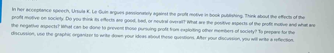 in her acceptance speech, ursula k. le guin argues passionately against the profit motive in book publishing. think about the effects of the profit motive on society. do you think its effects are good, bad, or neutral overall? what are the positive aspects of the profit motive and what are the negative aspects? what can be done to prevent those pursuing profit from exploiting other members of society? to prepare for the discussion, use the graphic organizer to write down your ideas about these questions. after your discussion, you will write a reflection.