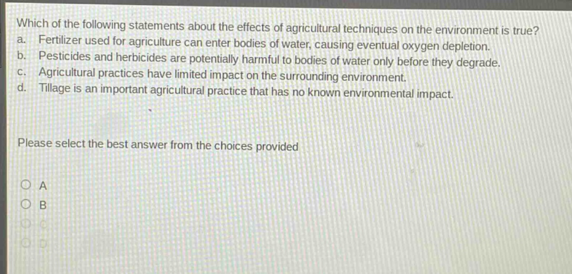 which of the following statements about the effects of agricultural techniques on the environment is true? a. fertilizer used for agriculture can enter bodies of water, causing eventual oxygen depletion. b. pesticides and herbicides are potentially harmful to bodies of water only before they degrade. c. agricultural practices have limited impact on the surrounding environment. d. tillage is an important agricultural practice that has no known environmental impact. please select the best answer from the choices provided