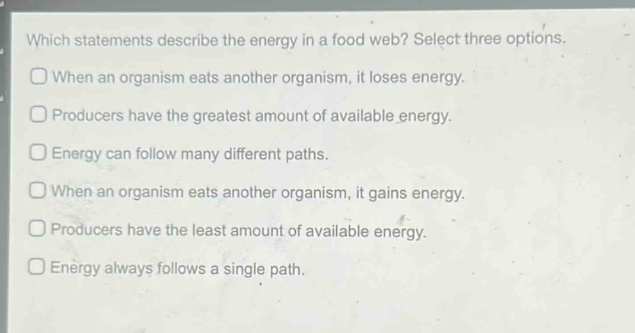 which statements describe the energy in a food web? select three options.\nwhen an organism eats another organism, it loses energy.\nproducers have the greatest amount of available energy.\nenergy can follow many different paths.\nwhen an organism eats another organism, it gains energy.\nproducers have the least amount of available energy.\nenergy always follows a single path.