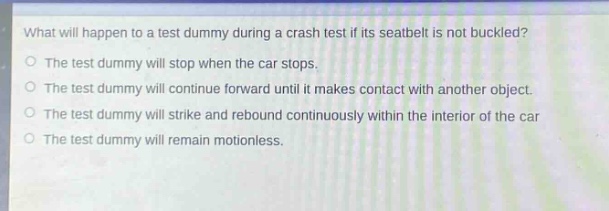 what will happen to a test dummy during a crash test if its seatbelt is not buckled?\no the test dummy will stop when the car stops.\no the test dummy will continue forward until it makes contact with another object.\no the test dummy will strike and rebound continuously within the interior of the car\no the test dummy will remain motionless.