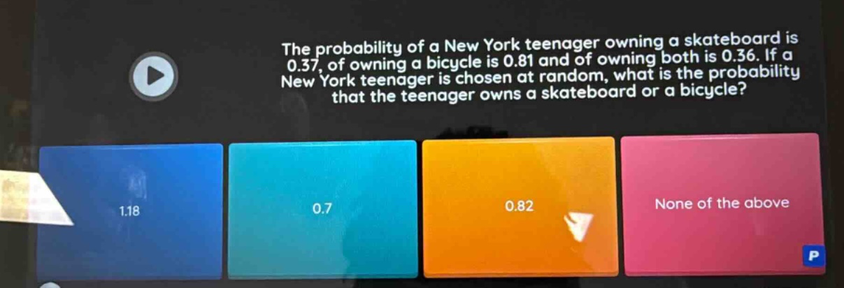 the probability of a new york teenager owning a skateboard is 0.37, of owning a bicycle is 0.81 and of owning both is 0.36. if a new york teenager is chosen at random, what is the probability that the teenager owns a skateboard or a bicycle?\n1.18\n0.7\n0.82\nnone of the above