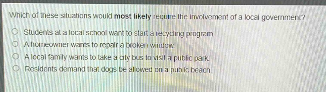 which of these situations would most likely require the involvement of a local government?\nstudents at a local school want to start a recycling program.\na homeowner wants to repair a broken window.\na local family wants to take a city bus to visit a public park.\nresidents demand that dogs be allowed on a public beach.