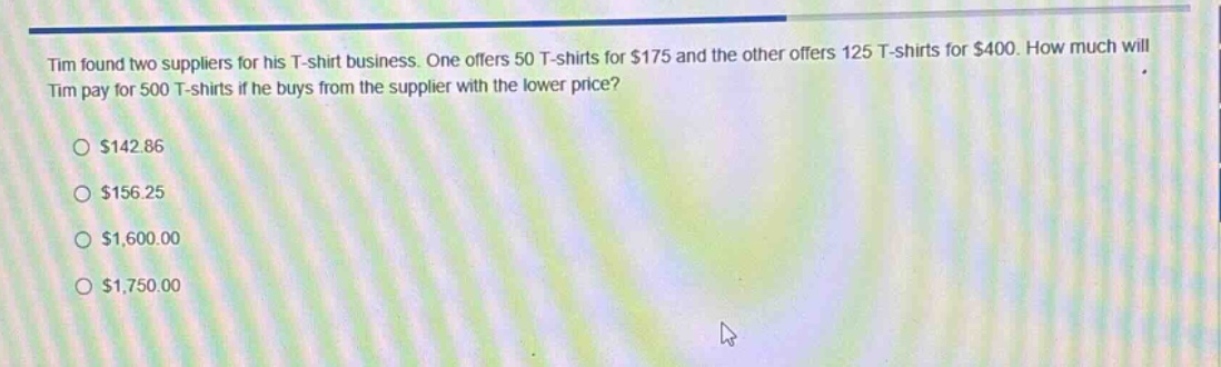 tim found two suppliers for his t - shirt business. one offers 50 t - shirts for $175 and the other offers 125 t - shirts for $400. how much will tim pay for 500 t - shirts if he buys from the supplier with the lower price?\n$142.86\n$156.25\n$1,600.00\n$1,750.00