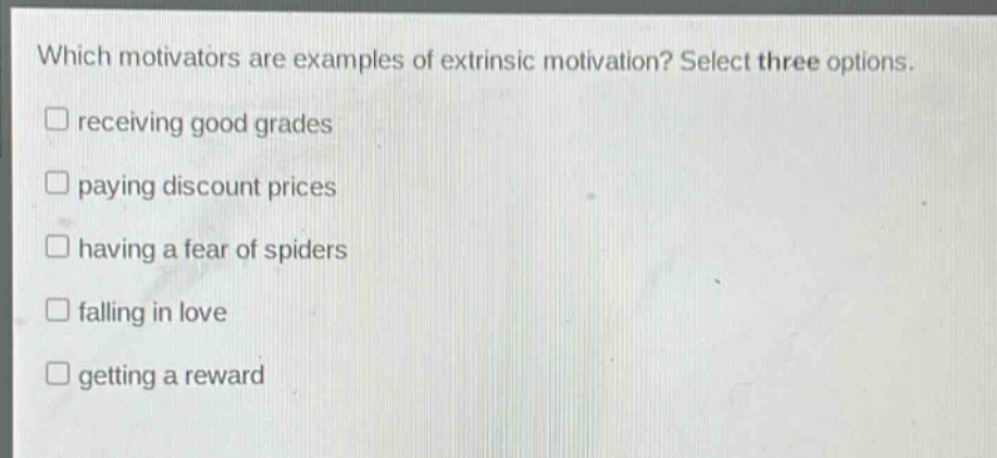 which motivators are examples of extrinsic motivation? select three options. \nreceiving good grades \npaying discount prices \nhaving a fear of spiders \nfalling in love \ngetting a reward