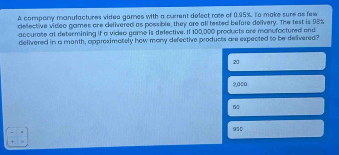 a company manufactures video games with a current defect rate of 0.95%. to make sure as few defective video games are delivered as possible, they are all tested before delivery. the test is 98% accurate at determining if a video game is defective. if 100,000 products are manufactured and delivered in a month, approximately how many defective products are expected to be delivered? 20 2,000 50 950