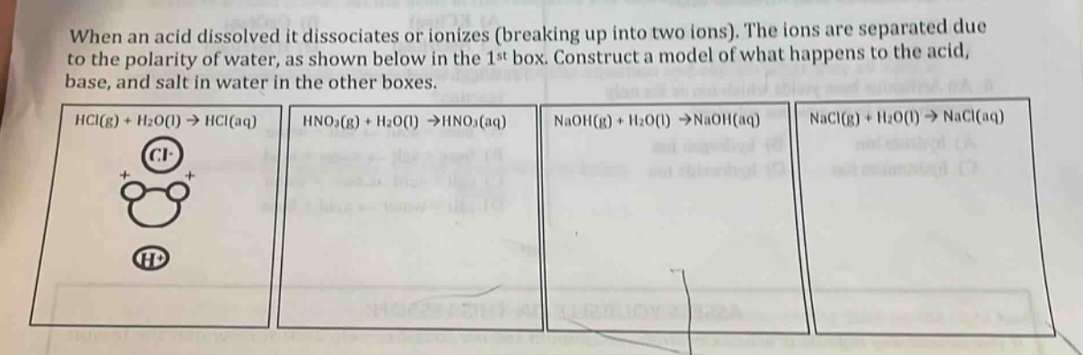 when an acid dissolved it dissociates or ionizes (breaking up into two ions). the ions are separated due to the polarity of water, as shown below in the 1st box. construct a model of what happens to the acid, base, and salt in water in the other boxes.\nhcl(g) + h₂o(l) → hcl(aq)\nhno₃(g) + h₂o(l) → hno₃(aq)\nnaoh(g) + h₂o(l) → naoh(aq)\nnacl(g) + h₂o(l) → nacl(aq)