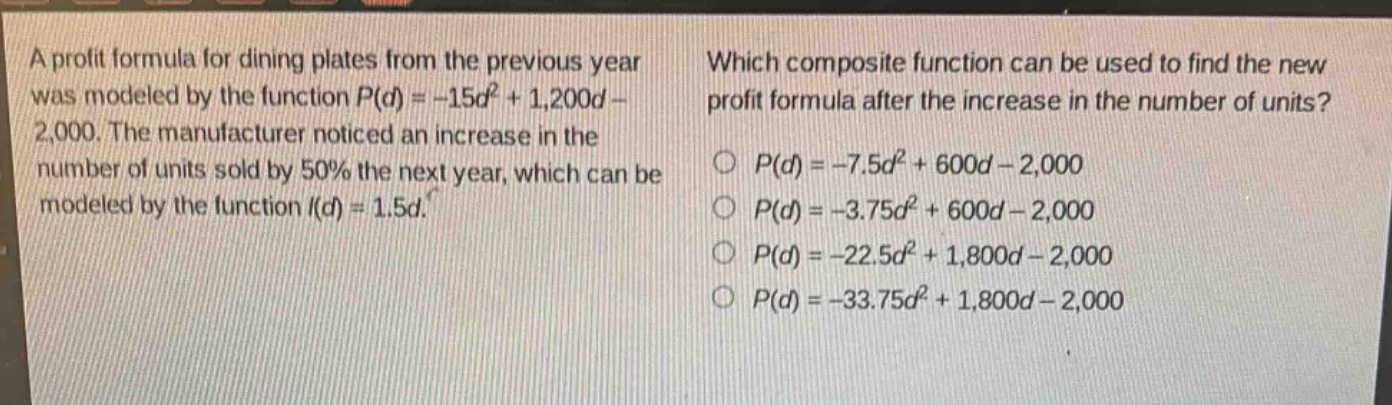 a profit formula for dining plates from the previous year was modeled by the function $p(d)=-15d^{2}+1,200d - 2,000$. the manufacturer noticed an increase in the number of units sold by 50% the next year, which can be modeled by the function $i(d)=1.5d$. which composite function can be used to find the new profit formula after the increase in the number of units? $p(d)=-7.5d^{2}+600d - 2,000$ $p(d)=-3.75d^{2}+600d - 2,000$ $p(d)=-22.5d^{2}+1,800d - 2,000$ $p(d)=-33.75d^{2}+1,800d - 2,000$