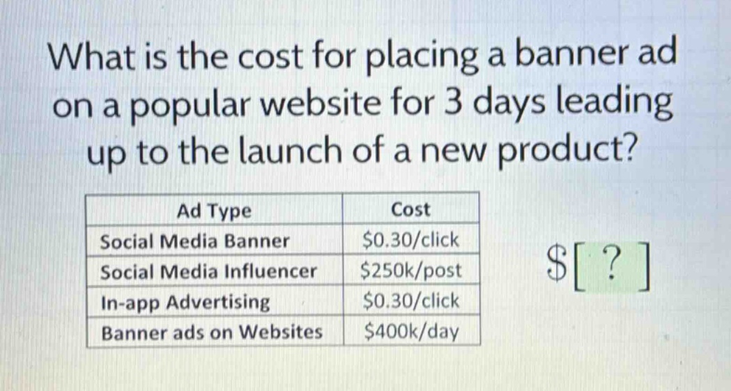 what is the cost for placing a banner ad on a popular website for 3 days leading up to the launch of a new product?\n| ad type | cost |\n|--|--|--|\n| social media banner | $0.30/click |\n| social media influencer | $250k/post |\n| in - app advertising | $0.30/click |\n| banner ads on websites | $400k/day |