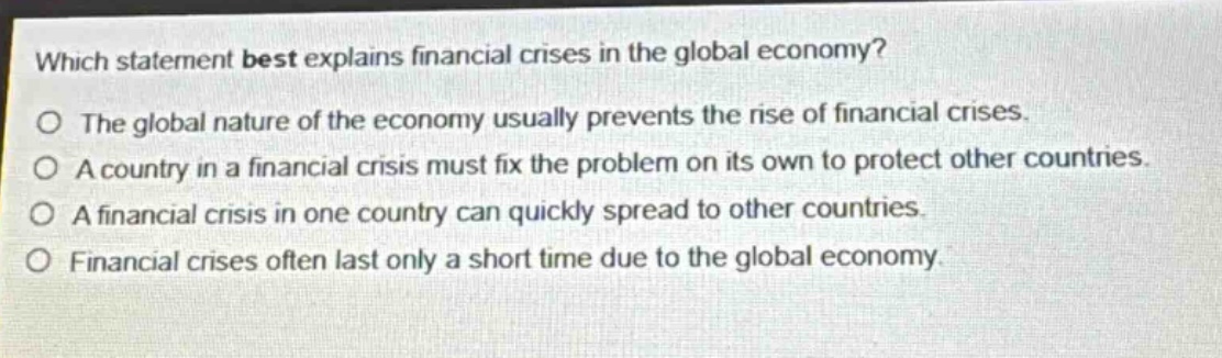 which statement best explains financial crises in the global economy?\no the global nature of the economy usually prevents the rise of financial crises.\no a country in a financial crisis must fix the problem on its own to protect other countries.\no a financial crisis in one country can quickly spread to other countries.\no financial crises often last only a short time due to the global economy.